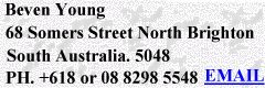 Beven D Young 68
                                Somers Street. Nth Brighton South
                                Australia 5048. Phone +618 or 08 8298
                                5548 Email beven@bevenyoung.com.au
                                Mobile 0411 287 052 Fax +618 0r 08 8376
                                0296